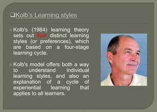  Kolb's (1984) learning theory
sets out four distinct learning
styles (or preferences), which
are based on a four-stage
learning cycle.
 Kolb's model offers both a way
to understand individual
learning styles, and also an
explanation of a cycle of
experiential learning that
applies to all learners.
 