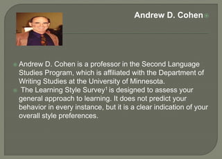 Andrew D. Cohen
 Andrew D. Cohen is a professor in the Second Language
Studies Program, which is affiliated with the Department of
Writing Studies at the University of Minnesota.
 The Learning Style Survey1 is designed to assess your
general approach to learning. It does not predict your
behavior in every instance, but it is a clear indication of your
overall style preferences.
 