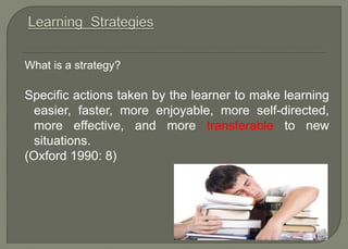 What is a strategy?
Specific actions taken by the learner to make learning
easier, faster, more enjoyable, more self-directed,
more effective, and more transferable to new
situations.
(Oxford 1990: 8)
 