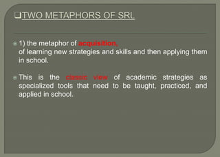  1) the metaphor of acquisition,
of learning new strategies and skills and then applying them
in school.
 This is the classic view of academic strategies as
specialized tools that need to be taught, practiced, and
applied in school.
 