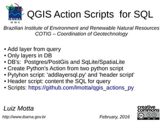 QGIS Action Scripts for SQL
http://www.ibama.gov.br
Luiz Motta
February, 2016
Brazilian Institute of Environment and Renewable Natural Resources
COTIG – Coordination of Geotechnology
● Add layer from query
● Only layers in DB
● DB's: Postgres/PostGis and SqLite/SpatiaLite
● Create Python's Action from two python script
● Pytyhon script: 'addlayersql.py' and 'header script'
● Header script: content the SQL for query
● Scripts: https://github.com/lmotta/qgis_actions_py
 