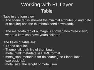Tabs in the form view:
The scene tab is showed the minimal atributes(id and date
of acquire) and the thumbnail(need download).
The metadata tab of a image is showed how “tree view”,
where a item can have yours children.
The fields of table are:
ID and acquire.
Thumbnail: path file of thumbnail.
meta_html: metadata in HTML format.
meta_json: metadata for do search(use Planet labs
expressions).
meta_size: the lenght of meta_json.
Working with PL Layer
Table
 