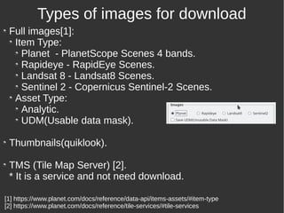 Full images[1]:
Item Type:
Planet - PlanetScope Scenes 4 bands.
Rapideye - RapidEye Scenes.
Landsat 8 - Landsat8 Scenes.
Sentinel 2 - Copernicus Sentinel-2 Scenes.
Asset Type:
Analytic.
UDM(Usable data mask).
Thumbnails(quiklook).
TMS (Tile Map Server) [2].
* It is a service and not need download.
Types of images for download
[1] https://www.planet.com/docs/reference/data-api/items-assets/#item-type
[2] https://www.planet.com/docs/reference/tile-services/#tile-services
 