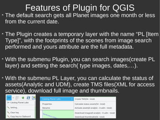 The default search gets all Planet images one month or less
from the current date.
The Plugin creates a temporary layer with the name “PL [Item
Type]”, with the footprints of the scenes from image search
performed and yours attribute are the full metadata.
With the submenu Plugin, you can search images(create PL
layer) and setting the search( type images, dates,…).
With the submenu PL Layer, you can calculate the status of
assets(Analytic and UDM), create TMS files(XML for access
service), download full image and thumbnails.
Features of Plugin for QGIS
 