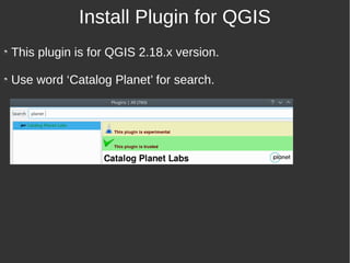 This plugin is for QGIS 2.18.x version.
Use word ‘Catalog Planet’ for search.
Install Plugin for QGIS
 