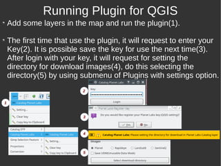 Add some layers in the map and run the plugin(1).
The first time that use the plugin, it will request to enter your
Key(2). It is possible save the key for use the next time(3).
After login with your key, it will request for setting the
directory for download images(4), do this selecting the
directory(5) by using submenu of Plugins with settings option.
Running Plugin for QGIS
1
2
3
4
5
 