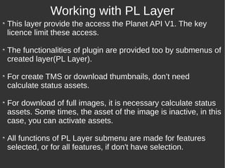 This layer provide the access the Planet API V1. The key
licence limit these access.
The functionalities of plugin are provided too by submenus of
created layer(PL Layer).
For create TMS or download thumbnails, don’t need
calculate status assets.
For download of full images, it is necessary calculate status
assets. Some times, the asset of the image is inactive, in this
case, you can activate assets.
All functions of PL Layer submenu are made for features
selected, or for all features, if don't have selection.
Working with PL Layer
 