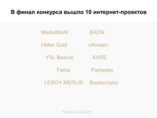Рейтинг Рунета 2017
MediaMarkt BAON
Helen Gold «Анкер»
YSL Beauté KARE
Farbe Pomades
LEROY MERLIN Bookscriptor
В финал конкурса вышло 10 интернет-проектов
 
