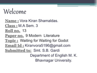 Welcome
Name : Vora Kiran Shamaldas.
Class : M.A Sem. 3
Roll no. 13
Paper no. 9 Modern Literature
Topic : Waiting for Waiting for Godot
Email Id : Kiranvora5196@gmail.com
Submitted to: Smt. S.B. Gardi
Department of English M. K.
Bhavnagar University.
 