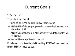 Current Goals
• “95-95-95”
• The idea is that if
– 95% of all HIV+ people know their status
– AND 95% of those people who know their status are
placed on ART
– AND 95% of those on ART achieve “undetectable” VL
(= <1000)
– We will have epidemic control
• Epidemic control is defined by PEPFAR as deaths
from HIV > new cases
 