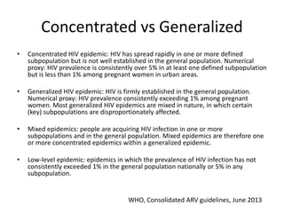 Concentrated vs Generalized
• Concentrated HIV epidemic: HIV has spread rapidly in one or more defined
subpopulation but is not well established in the general population. Numerical
proxy: HIV prevalence is consistently over 5% in at least one defined subpopulation
but is less than 1% among pregnant women in urban areas.
• Generalized HIV epidemic: HIV is firmly established in the general population.
Numerical proxy: HIV prevalence consistently exceeding 1% among pregnant
women. Most generalized HIV epidemics are mixed in nature, in which certain
(key) subpopulations are disproportionately affected.
• Mixed epidemics: people are acquiring HIV infection in one or more
subpopulations and in the general population. Mixed epidemics are therefore one
or more concentrated epidemics within a generalized epidemic.
• Low-level epidemic: epidemics in which the prevalence of HIV infection has not
consistently exceeded 1% in the general population nationally or 5% in any
subpopulation.
WHO, Consolidated ARV guidelines, June 2013
 