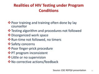 Realities of HIV Testing under Program
Conditions
Poor training and training often done by lay
counsellor
Testing algorithm and procedures not followed
Disorganized work space
Run-time not followed, no timers
Safety concerns
Poor finger-prick procedure
PT program inconsistent
Little or no supervision
No corrective actions/feedback
32Source: CDC RDTQII presentation
 