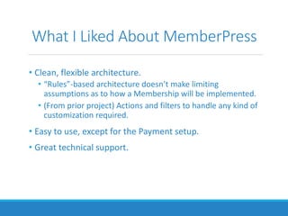 What I Liked About MemberPress
• Clean, flexible architecture.
• “Rules”-based architecture doesn’t make limiting
assumptions as to how a Membership will be implemented.
• (From prior project) Actions and filters to handle any kind of
customization required.
• Easy to use, except for the Payment setup.
• Great technical support.
 