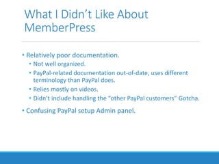 What I Didn’t Like About
MemberPress
• Relatively poor documentation.
• Not well organized.
• PayPal-related documentation out-of-date, uses different
terminology than PayPal does.
• Relies mostly on videos.
• Didn’t include handling the “other PayPal customers” Gotcha.
• Confusing PayPal setup Admin panel.
 