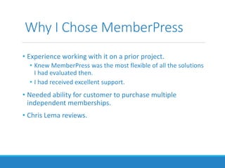 Why I Chose MemberPress
• Experience working with it on a prior project.
• Knew MemberPress was the most flexible of all the solutions
I had evaluated then.
• I had received excellent support.
• Needed ability for customer to purchase multiple
independent memberships.
• Chris Lema reviews.
 