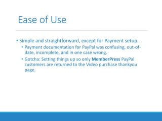 Ease of Use
• Simple and straightforward, except for Payment setup.
• Payment documentation for PayPal was confusing, out-of-
date, incomplete, and in one case wrong.
• Gotcha: Setting things up so only MemberPress PayPal
customers are returned to the Video purchase thankyou
page.
 