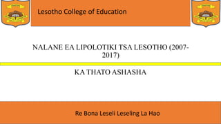 Lesotho College of Education
Re Bona Leseli Leseling La Hao
NALANE EA LIPOLOTIKI TSA LESOTHO (2007-
2017)
KA THATO ASHASHA
 