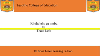 Lesotho College of Education
Re Bona Leseli Leseling La Hao
Khoholeho ea mobu
ka
Thato Lefa
 