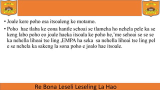 • Joale kere poho esa itsoaleng ke motamo.
• Poho hae tlaba ke eona hantle sehoai se tlameha ho nehela pele ka se
keng labo poho eo joale haeka itsoala ke poho he,’me sehoai se se se
ka nehella lihoai tse ling ,EMPA ha seka sa nehella lihoai tse ling pel
e se nehela ka sakeng la sona poho e joalo hae itsoale.
 