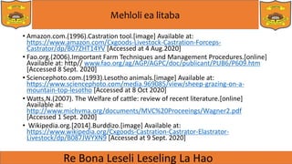 Mehloli ea litaba
• Amazon.com.(1996).Castration tool.[image] Available at:
https://www.amazon.com/Cxgoods-Livestock-Castration-Forceps-
Castrator/dp/B07ZHT14YV [Accessed at 4 Aug.2020]
• Fao.org.(2006).Important Farm Techniques and Management Procedures.[online]
Available at: http// www.fao.org/ag/AGP/AGPC/doc/publicant/PUB6/P609.htm
[Accessed 8 Sept. 2020]
• Sciencephoto.com.(1993).Lesotho animals.[image] Available at:
https://www.sciencephoto.com/media.969085/view/sheep-grazing-on-a-
mountain-top-lesotho [Accessed at 8 Oct 2020]
• Watts,N.(2007). The Welfare of cattle: review of recent literature.[online]
Available at:
http://www.michvma.org/documents/MVC%20Proceeings/Wagner2.pdf
[Accessed 1 Sept. 2020]
• Wikipedia.org.[2014].Burddizo.[image] Available at:
https://www.wikipedia.org/Cxgoods-Castration-Castrator-Elastrator-
Livestock/dp/B087JWYXN9 [Accessed at 9 Sept. 2020]
 