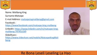 Name: Malibeng King
Surname:Matsepe
E-mail Address: matsepeingmalibeng@gmail.com
Facebook :
https://www.facebook.com/matsepe.king.malibeng
LinkedIn: https://www.linkedin.com/in/matsepe-king-
malibeng-74745a1b9
SlideShare::
https://www.slideshare.net/mobile/MatsepeKingMali
beng
 