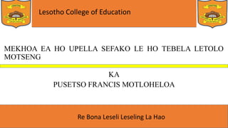 Lesotho College of Education
Re Bona Leseli Leseling La Hao
MEKHOA EA HO UPELLA SEFAKO LE HO TEBELA LETOLO
MOTSENG
KA
PUSETSO FRANCIS MOTLOHELOA
 