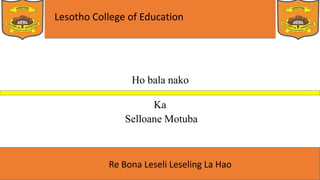 Lesotho College of Education
Re Bona Leseli Leseling La Hao
Ho bala nako
Ka
Selloane Motuba
 