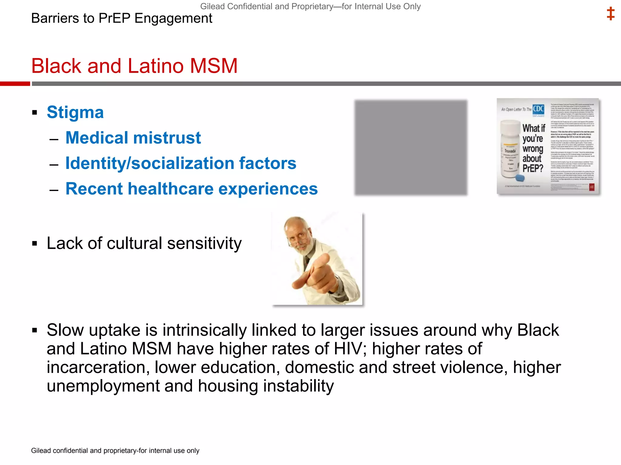 Gilead Confidential and Proprietary—for Internal Use Only
‡
Black and Latino MSM
 Stigma
– Medical mistrust
– Identity/socialization factors
– Recent healthcare experiences
 Lack of cultural sensitivity
 Slow uptake is intrinsically linked to larger issues around why Black
and Latino MSM have higher rates of HIV; higher rates of
incarceration, lower education, domestic and street violence, higher
unemployment and housing instability
Barriers to PrEP Engagement
Gilead confidential and proprietary-for internal use only
 