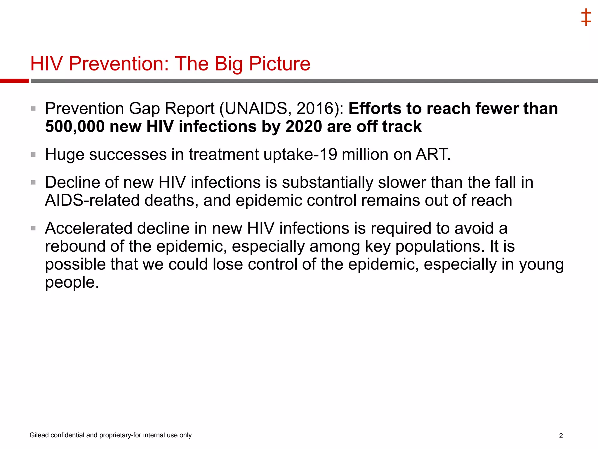 ‡
2
HIV Prevention: The Big Picture
 Prevention Gap Report (UNAIDS, 2016): Efforts to reach fewer than
500,000 new HIV infections by 2020 are off track
 Huge successes in treatment uptake-19 million on ART.
 Decline of new HIV infections is substantially slower than the fall in
AIDS-related deaths, and epidemic control remains out of reach
 Accelerated decline in new HIV infections is required to avoid a
rebound of the epidemic, especially among key populations. It is
possible that we could lose control of the epidemic, especially in young
people.
Gilead confidential and proprietary-for internal use only
 