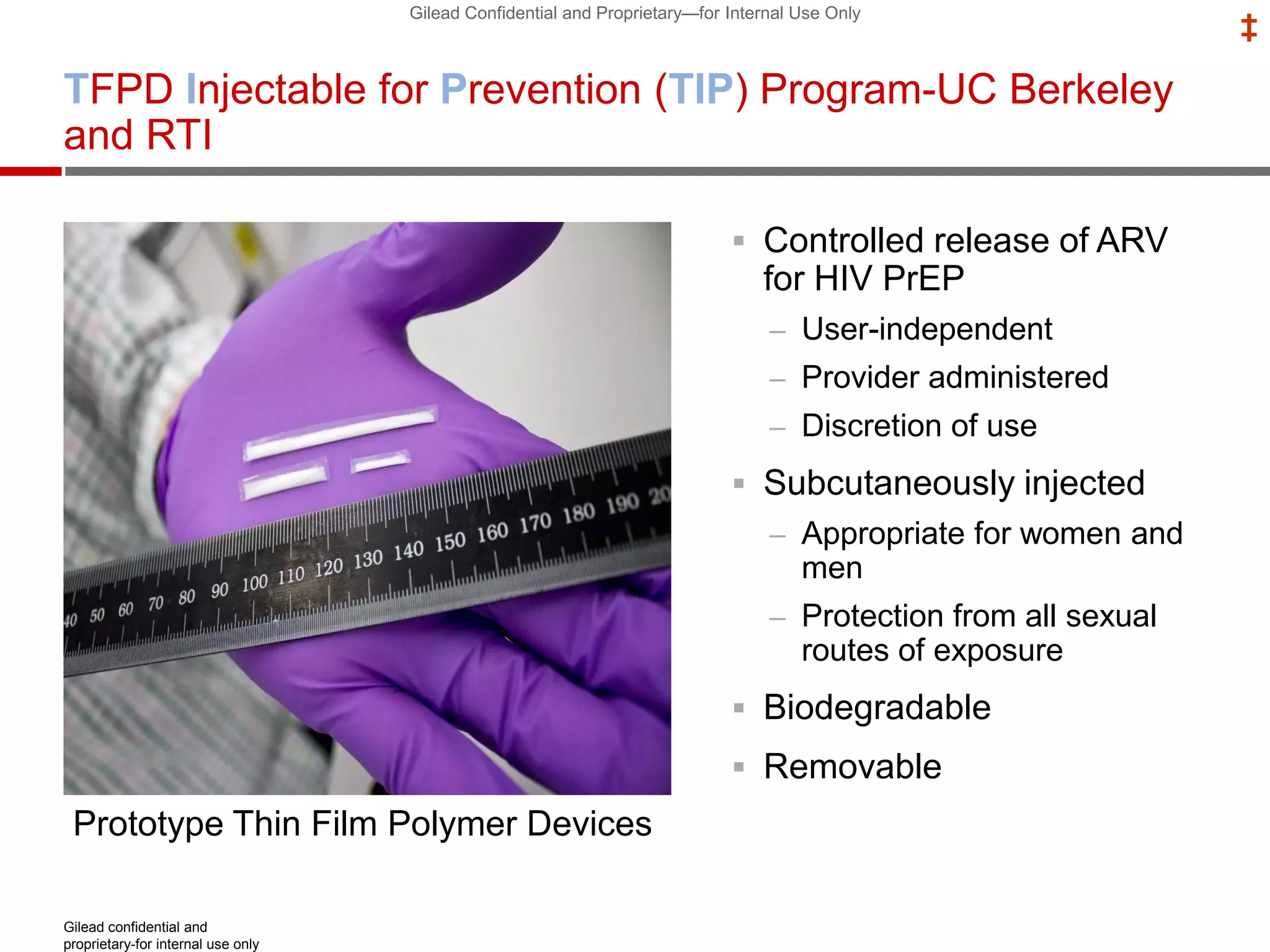 Gilead Confidential and Proprietary—for Internal Use Only
‡
TFPD Injectable for Prevention (TIP) Program-UC Berkeley
and RTI
 Controlled release of ARV
for HIV PrEP
– User-independent
– Provider administered
– Discretion of use
 Subcutaneously injected
– Appropriate for women and
men
– Protection from all sexual
routes of exposure
 Biodegradable
 Removable
Gilead confidential and
proprietary-for internal use only
Prototype Thin Film Polymer Devices
 