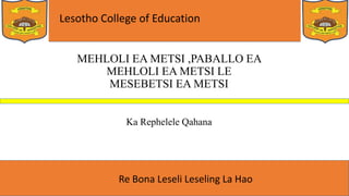 Lesotho College of Education
Re Bona Leseli Leseling La Hao
MEHLOLI EA METSI ,PABALLO EA
MEHLOLI EA METSI LE
MESEBETSI EA METSI
Ka Rephelele Qahana
 