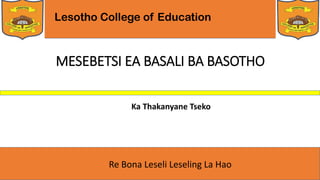 Lesotho College of Education
Re Bona Leseli Leseling La Hao
MESEBETSI EA BASALI BA BASOTHO
Ka Thakanyane Tseko
 