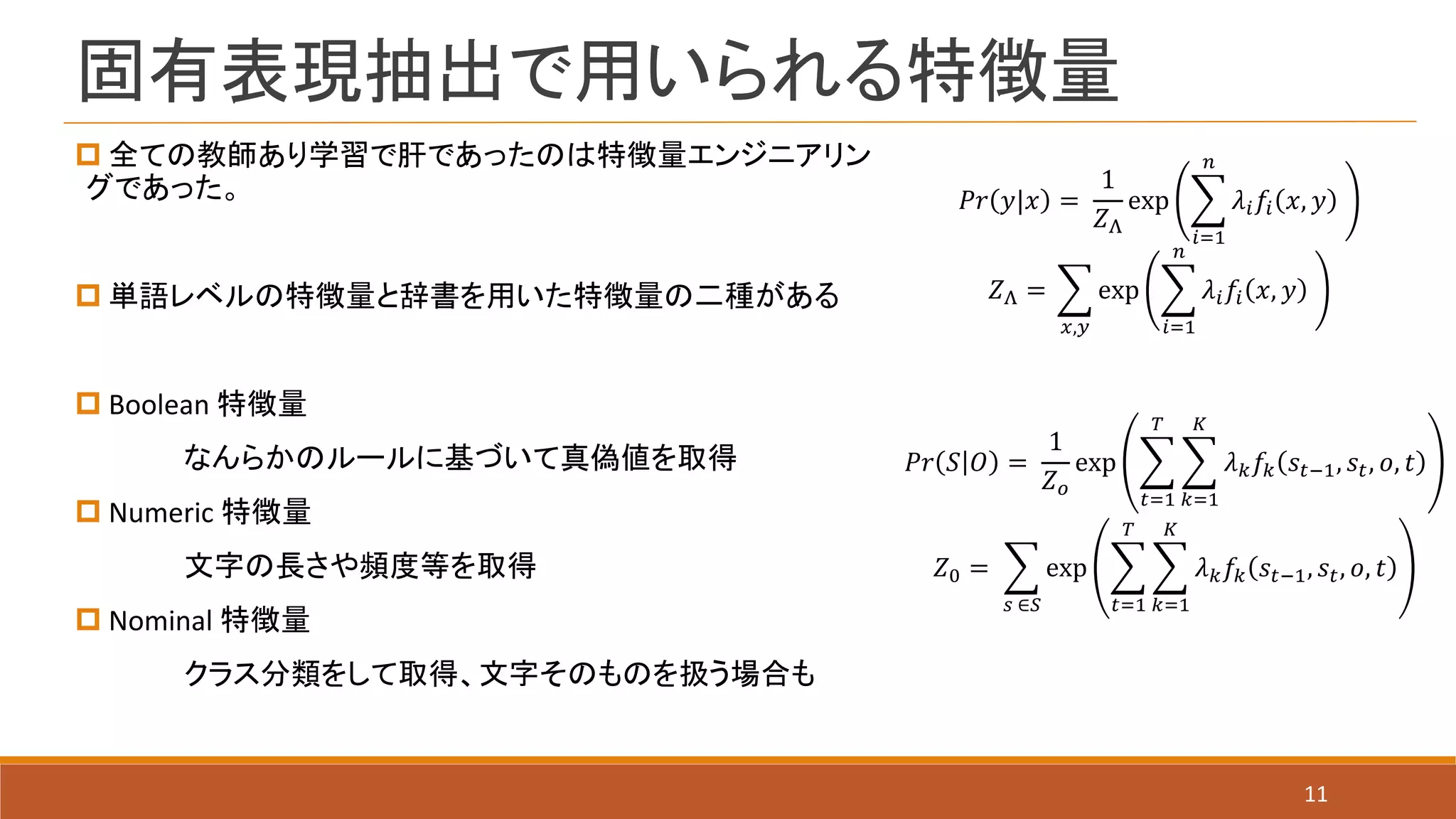 固有表現抽出で用いられる特徴量
11
 全ての教師あり学習で肝であったのは特徴量エンジニアリン
グであった。
 単語レベルの特徴量と辞書を用いた特徴量の二種がある
 Boolean 特徴量
なんらかのルールに基づいて真偽値を取得
 Numeric 特徴量
文字の長さや頻度等を取得
 Nominal 特徴量
クラス分類をして取得、文字そのものを扱う場合も
𝑃𝑟 𝑦|𝑥 =
1
𝑍Λ
exp
𝑖=1
𝑛
𝜆𝑖 𝑓𝑖 𝑥, 𝑦
𝑍Λ =
𝑥,𝑦
exp
𝑖=1
𝑛
𝜆𝑖 𝑓𝑖 𝑥, 𝑦
𝑃𝑟 𝑆 𝑂 =
1
𝑍 𝑜
exp
𝑡=1
𝑇
𝑘=1
𝐾
𝜆 𝑘 𝑓𝑘 𝑠𝑡−1, 𝑠𝑡, 𝑜, 𝑡
𝑍0 =
𝑠 ∈𝑆
exp
𝑡=1
𝑇
𝑘=1
𝐾
𝜆 𝑘 𝑓𝑘 𝑠𝑡−1, 𝑠𝑡, 𝑜, 𝑡
 