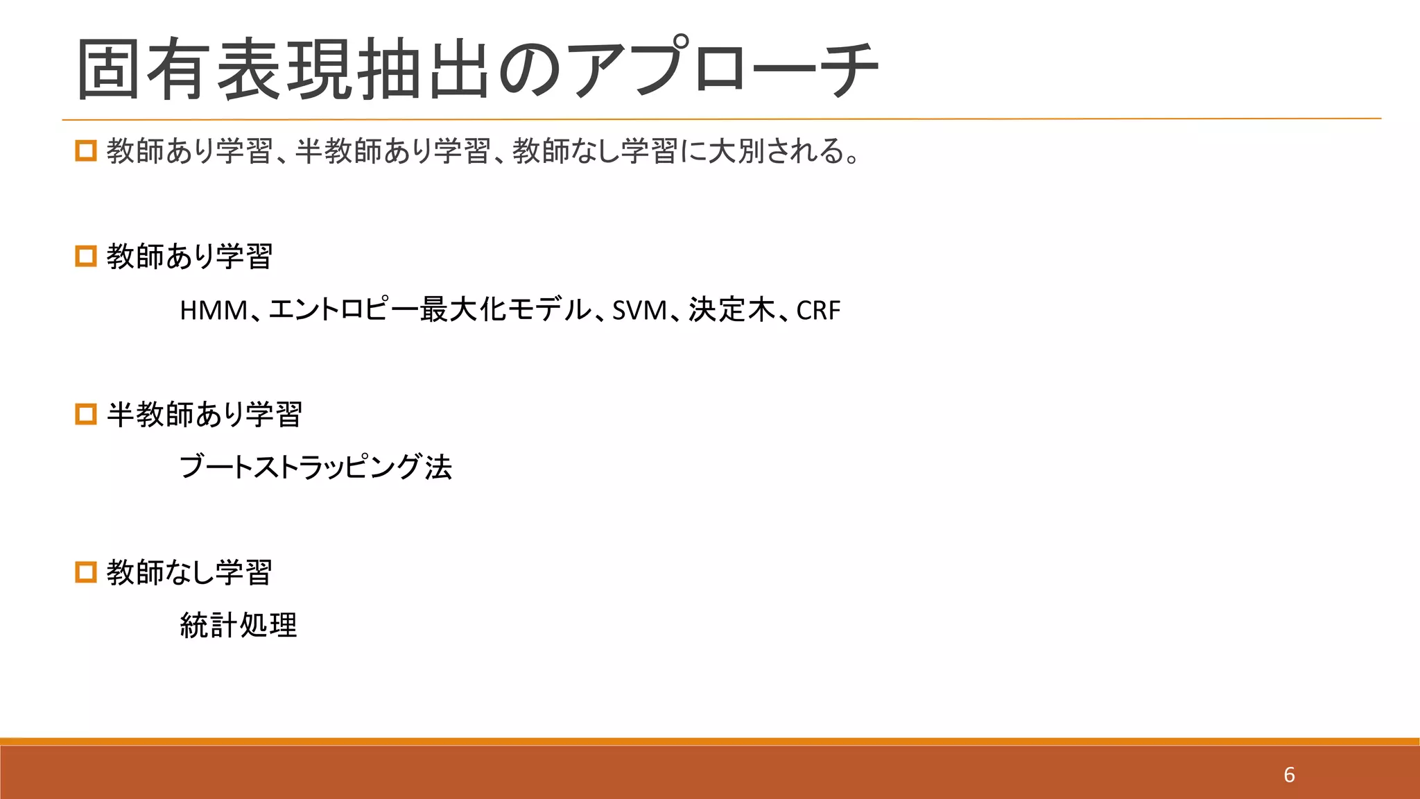 固有表現抽出のアプローチ
6
 教師あり学習、半教師あり学習、教師なし学習に大別される。
 教師あり学習
HMM、エントロピー最大化モデル、SVM、決定木、CRF
 半教師あり学習
ブートストラッピング法
 教師なし学習
統計処理
 