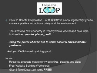 ž PA’s 1st Benefit Corporation ~ a “B CORP” is a new legal entity type to
create a positive impact on society and the environment
The start of a new economy in Pennsylvania, one based on a triple
bottom line: people, planet, profit
Using the power of business to solve social & environmental
problems…
And you CAN do well by doing good!
We offer:
Recycled products made from waste tires, plastics and glass
Free Website Building Workshops
Give & Take Days…all items FREE!
 