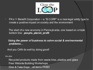  PA’s 1st
Benefit Corporation ~ a “B CORP” is a new legal entity type to
create a positive impact on society and the environment
The start of a new economy in Pennsylvania, one based on a triple
bottom line: people, planet, profit
Using the power of business to solve social & environmental
problems…
And you CAN do well by doing good!
We offer:
Recycled products made from waste tires, plastics and glass
Free Website Building Workshops
Give & Take Days…all items FREE!
 
