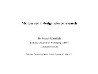 My journey in design science research
Dr. Mahdi Fahmideh
Lecturer, University of Wollongong (UOW)
Mahdi@uow.edu.au
Software Engineering Winter School, Sydney, 8-9 July 2019
 