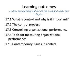 17–17
Learning outcomes
Follow this learning outline as you read and study this
chapter.
17.1 What is control and why is it important?
17.2 The control process
17.3 Controlling organizational performance
17.4 Tools for measuring organizational
performance
17.5 Contemporary issues in control
 