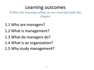 1–3
Learning outcomes
Follow this learning outline as you read and study this
chapter.
1.1 Who are managers?
1.2 What is management?
1.3 What do managers do?
1.4 What is an organization?
1.5 Why study management?
 