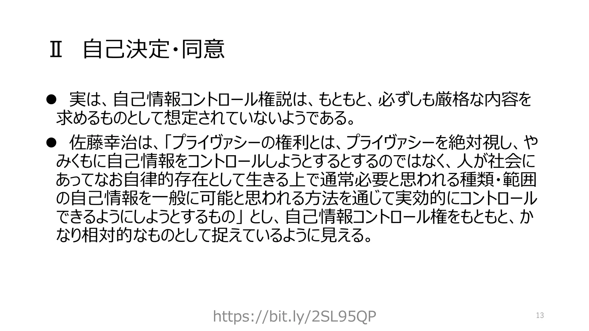 Ⅱ 自己決定・同意
⚫ 実は、自己情報コントロール権説は、もともと、必ずしも厳格な内容を
求めるものとして想定されていないようである。
⚫ 佐藤幸治は、「プライヴァシーの権利とは、プライヴァシーを絶対視し、や
みくもに自己情報をコントロールしようとするとするのではなく、人が社会に
あってなお自律的存在として生きる上で通常必要と思われる種類・範囲
の自己情報を一般に可能と思われる方法を通じて実効的にコントロール
できるようにしようとするもの」 とし、自己情報コントロール権をもともと、か
なり相対的なものとして捉えているように見える。
https://bit.ly/2SL95QP 13
 