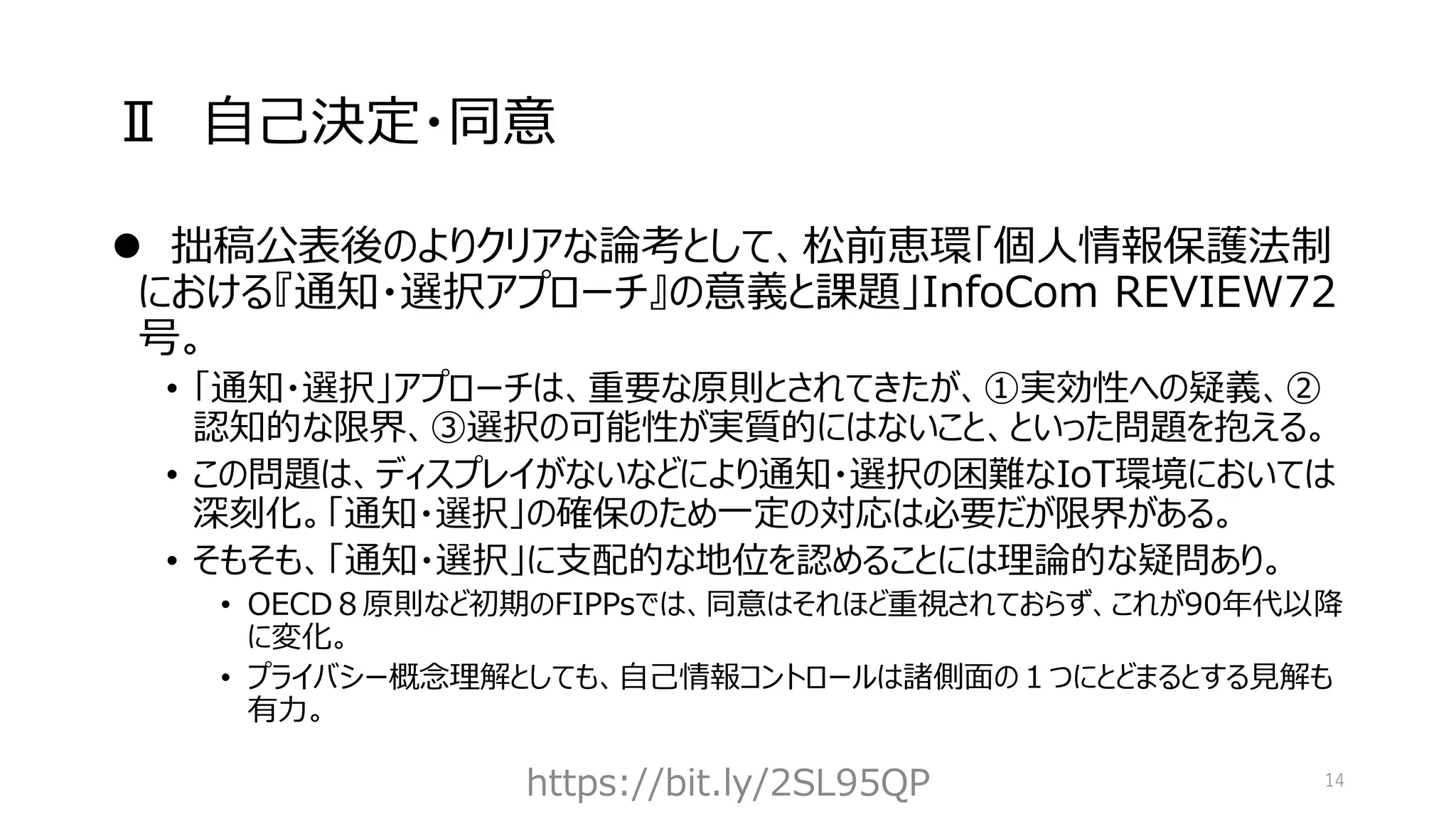Ⅱ 自己決定・同意
⚫ 拙稿公表後のよりクリアな論考として、松前恵環「個人情報保護法制
における『通知・選択アプローチ』の意義と課題」InfoCom REVIEW72
号。
• 「通知・選択」アプローチは、重要な原則とされてきたが、①実効性への疑義、②
認知的な限界、③選択の可能性が実質的にはないこと、といった問題を抱える。
• この問題は、ディスプレイがないなどにより通知・選択の困難なIoT環境においては
深刻化。「通知・選択」の確保のため一定の対応は必要だが限界がある。
• そもそも、「通知・選択」に支配的な地位を認めることには理論的な疑問あり。
• OECD８原則など初期のFIPPsでは、同意はそれほど重視されておらず、これが90年代以降
に変化。
• プライバシー概念理解としても、自己情報コントロールは諸側面の１つにとどまるとする見解も
有力。
https://bit.ly/2SL95QP 14
 