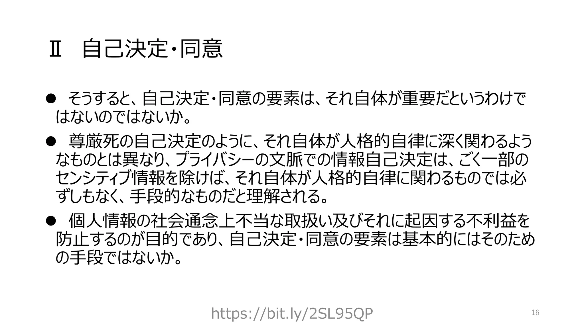 Ⅱ 自己決定・同意
⚫ そうすると、自己決定・同意の要素は、それ自体が重要だというわけで
はないのではないか。
⚫ 尊厳死の自己決定のように、それ自体が人格的自律に深く関わるよう
なものとは異なり、プライバシーの文脈での情報自己決定は、ごく一部の
センシティブ情報を除けば、それ自体が人格的自律に関わるものでは必
ずしもなく、手段的なものだと理解される。
⚫ 個人情報の社会通念上不当な取扱い及びそれに起因する不利益を
防止するのが目的であり、自己決定・同意の要素は基本的にはそのため
の手段ではないか。
https://bit.ly/2SL95QP 16
 
