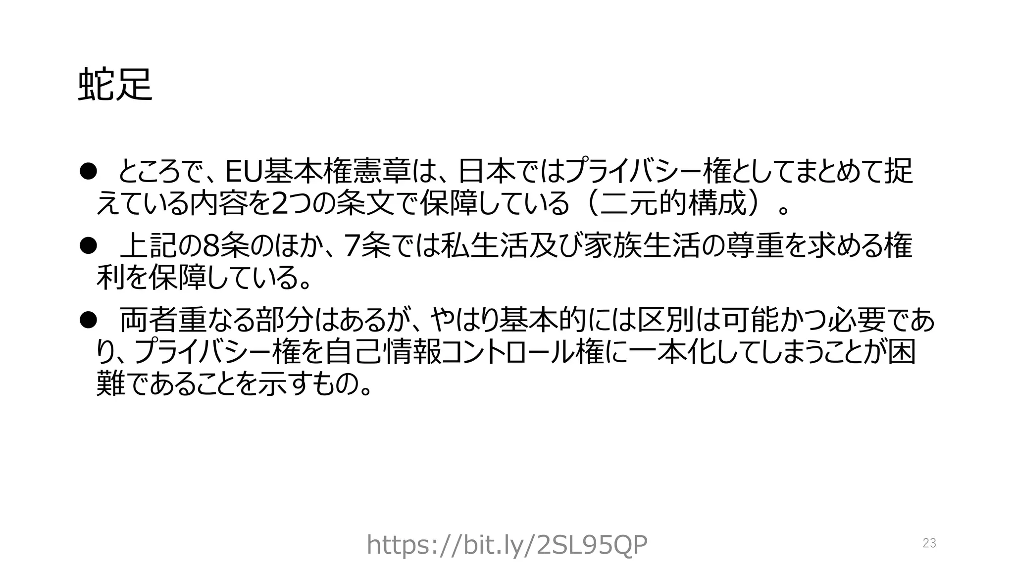 蛇足
⚫ ところで、EU基本権憲章は、日本ではプライバシー権としてまとめて捉
えている内容を2つの条文で保障している（二元的構成）。
⚫ 上記の8条のほか、7条では私生活及び家族生活の尊重を求める権
利を保障している。
⚫ 両者重なる部分はあるが、やはり基本的には区別は可能かつ必要であ
り、プライバシー権を自己情報コントロール権に一本化してしまうことが困
難であることを示すもの。
https://bit.ly/2SL95QP 23
 