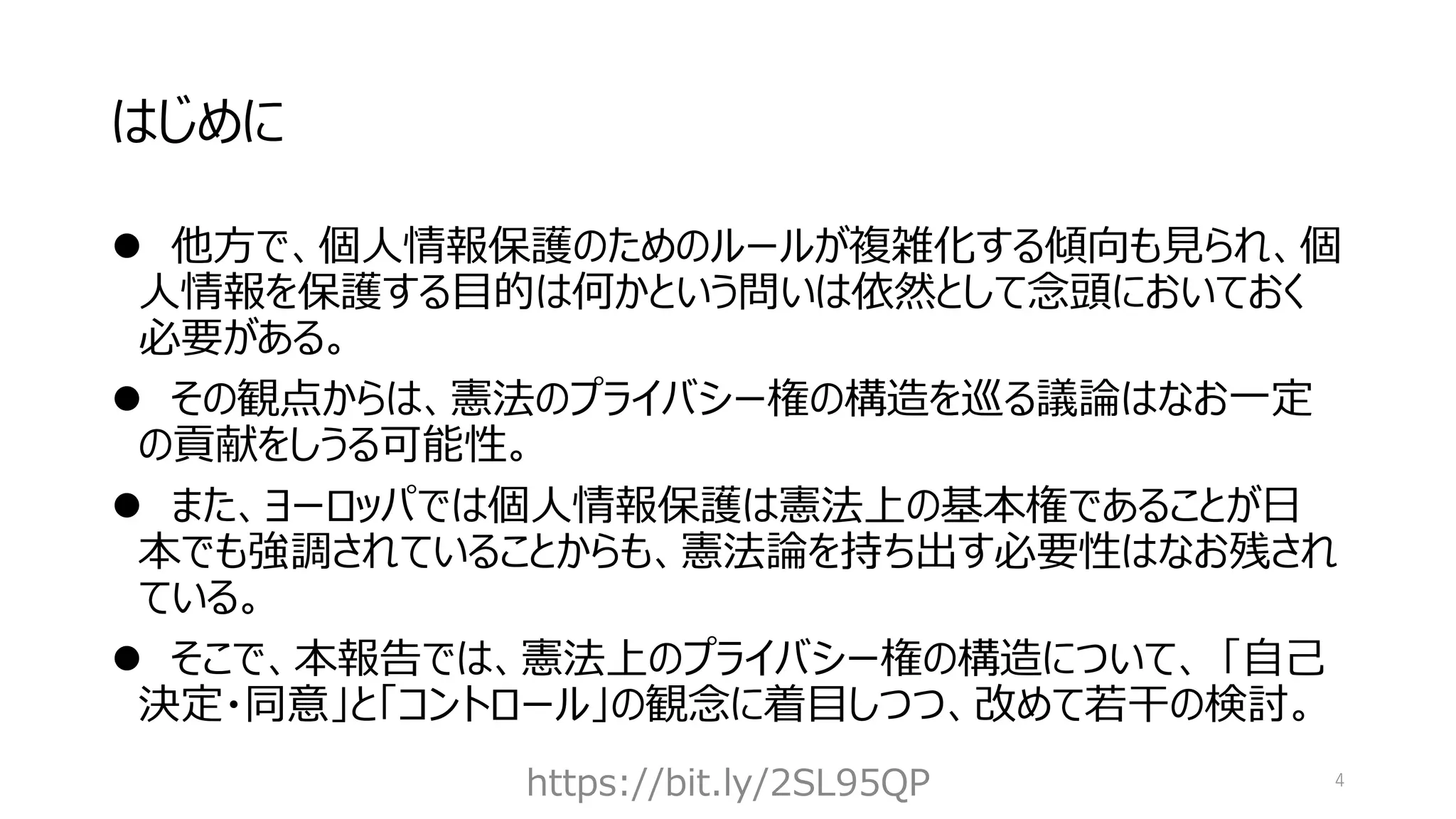 はじめに
⚫ 他方で、個人情報保護のためのルールが複雑化する傾向も見られ、個
人情報を保護する目的は何かという問いは依然として念頭においておく
必要がある。
⚫ その観点からは、憲法のプライバシー権の構造を巡る議論はなお一定
の貢献をしうる可能性。
⚫ また、ヨーロッパでは個人情報保護は憲法上の基本権であることが日
本でも強調されていることからも、憲法論を持ち出す必要性はなお残され
ている。
⚫ そこで、本報告では、憲法上のプライバシー権の構造について、 「自己
決定・同意」と「コントロール」の観念に着目しつつ、改めて若干の検討。
https://bit.ly/2SL95QP 4
 