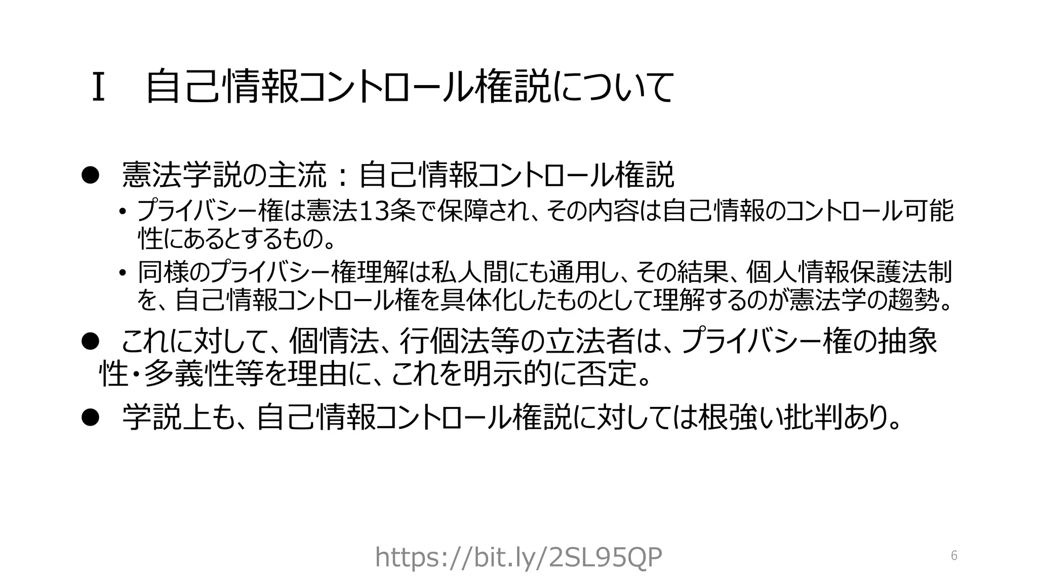 Ⅰ 自己情報コントロール権説について
⚫ 憲法学説の主流：自己情報コントロール権説
• プライバシー権は憲法13条で保障され、その内容は自己情報のコントロール可能
性にあるとするもの。
• 同様のプライバシー権理解は私人間にも通用し、その結果、個人情報保護法制
を、自己情報コントロール権を具体化したものとして理解するのが憲法学の趨勢。
⚫ これに対して、個情法、行個法等の立法者は、プライバシー権の抽象
性・多義性等を理由に、これを明示的に否定。
⚫ 学説上も、自己情報コントロール権説に対しては根強い批判あり。
https://bit.ly/2SL95QP 6
 