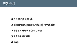 진행 순서
 개요 (김기훈 대표이사)
 Biblio Data Collector 소개 및 시연 (배수진 과장)
 활용 분석 사례 소개 (배수진 과장)
 Q&A
 향후 연구 개발 계획
 