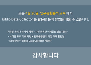 감사합니다
오는 4월 26일, 연구동향분석 교육 에서
Biblio Data Collector 를 활용한 분석 방법을 배울 수 있습니다.
<금일 세미나 참석자 혜택 – 사전 등록한 이메일로 발송 예정>
- 사이람 SNA 기초 과정 + 연구동향분석 과정 교육 할인권
- NetMiner + Biblio Data Collector 체험판
 