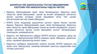 БАРИЛГЫН ҮЙЛ АЖИЛЛАГААНЫ ТУСГАЙ ЗӨВШӨӨРЛИЙН
ХЭЛТСИЙН ҮЙЛ АЖИЛЛАГААНЫ ҮНДСЭН ЧИГЛЭЛ
 Барилга, байгууламжийн зураг төсөл боловсруулах, барилгын ажил
гүйцэтгэх, өргөх байгууламж, түүний эд ангийн үйлдвэрлэл үйлчилгээ
эрхлэх хуулийн этгээдэд тусгай зөвшөөрөл олгох “Нэг цэгийн
үйлчилгээний төв”-ийг зохион байгуулах.
 БҮАТЗ олгох асуудлаар урьдчилсан дүгнэлт гаргах Ажлын хэсгийн
Хуралд “Барилга, байгууламжийн зураг төсөл боловсруулах, барилгын
ажил гүйцэтгэх, өргөх байгууламж түүний эд ангийн үйлдвэрлэл, угсралт,
засвар үйлчилгээ эрхлэх тусгай зөвшөөрөл хүссэн” материалуудыг
танилцуулж, шийдвэрлүүлэх.
 Барилга, хот байгуулалтын сайдын БҮАТЗ олгосон тушаалын дагуу аж
ахуйн нэгж, байгууллагатай БҮАТЗ эзэмших гэрээг байгуулж, гэрчилгээг
олгох, гэрээний хэрэгжилтэд хяналт тавих.
 Барилгын салбарын мэдээллийн нэгдсэн сангийн БҮАТЗ эзэмшигч аж
ахуйн нэгж, байгууллага, инженер-техникийн ажилтны мэдээллийн санг
тогтмол шинэчлэх.
 