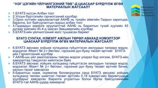 “НЭГ ЦЭГИЙН ҮЙЛЧИЛГЭЭНИЙ ТӨВ”-Д ЦААСААР БҮРДҮҮЛЖ ӨГӨХ
МАТЕРИАЛЫН ЖАГСААЛТ
 1.БҮАТЗ хүссэн Албан тоот
 2.Улсын бүртгэлийн гэрчилгээний хуулбар
 3.Орон нутгийн харъяалалтай ААНБ нь тухайн аймгийн Газрын харилцаа,
барилга, хот байгуулалтын газрын албан тоот
 4.Гадаадын хөрөнгө оруулалттай ААНБ нь Барилгын тухай хуулийн 45
дугаар зүйлийн 45.4-д заасан Зөвшөөрлийн хуулбар
 5.БҮАТЗ-ийн үйлчилгээний хөлс тушаасан баримт
БҮАТЗ СУНГАХ, НЭМЭЛТ АЖЛЫН ТӨРӨЛ АВАХАД НЭМЭЛТЭЭР
ЦААСААР БҮРДҮҮЛЖ ӨГӨХ МАТЕРИАЛЫН ЖАГСААЛТ
 6.БҮАТЗ авснаас хойших хугацаанд гүйцэтгэсэн ажлуудын талаарх мэдээ,
мэдээлэл /Маягт № 2-г бөглөх/, гэрээний дүн буюу төсөвт өртгийг БҮАТЗ-
ийн Гэрчилгээний хуулбар
 7.ААНБ-ын үйл ажиллагааны тайлан мэдээг улирал бүр илгээж, БҮАТЗ-ийн
хавсралтад тэмдэглэл хийлгэсэн байх
 8.БҮАТЗ авснаас хойших хугацаанд гүйцэтгэсэн ажлуудын талаарх мэдээ,
мэдээлэл /Маягт № 2-г бөглөх/, гэрээний дүн буюу төсөвт өртгийг бичих,
ажлын гэрээг хавсаргах
 9.Барилгын норм, норматив боловсруулах санд БҮАТЗ авснаас хойших
хугацаанд төлсөн шимтгэл /төсөвт өртгийн 0.18 хувиар/-ийн баримтуудын
хуулбарыг хавсаргах /Барилга угсралтын болон Өргөх байгууламжийн
БҮАТЗ-тэй ААНБ-уудад хамаарна/
 