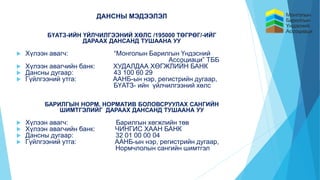 ДАНСНЫ МЭДЭЭЛЭЛ
БҮАТЗ-ИЙН ҮЙЛЧИЛГЭЭНИЙ ХӨЛС /195000 ТӨГРӨГ/-ИЙГ
ДАРААХ ДАНСАНД ТУШААНА УУ
 Хүлээн авагч: “Монголын Барилгын Үндэсний
Ассоциаци” ТББ
 Хүлээн авагчийн банк: ХУДАЛДАА ХӨГЖЛИЙН БАНК
 Дансны дугаар: 43 100 60 29
 Гүйлгээний утга: ААНБ-ын нэр, регистрийн дугаар,
БҮАТЗ- ийн үйлчилгээний хөлс
БАРИЛГЫН НОРМ, НОРМАТИВ БОЛОВСРУУЛАХ САНГИЙН
ШИМТГЭЛИЙГ ДАРААХ ДАНСАНД ТУШААНА УУ
 Хүлээн авагч: Барилгын хөгжлийн төв
 Хүлээн авагчийн банк: ЧИНГИС ХААН БАНК
 Дансны дугаар: 32 01 00 00 04
 Гүйлгээний утга: ААНБ-ын нэр, регистрийн дугаар,
Нормчлолын сангийн шимтгэл
 